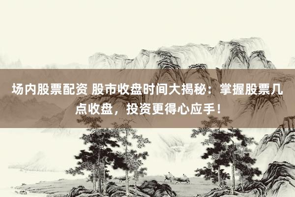 场内股票配资 股市收盘时间大揭秘：掌握股票几点收盘，投资更得心应手！