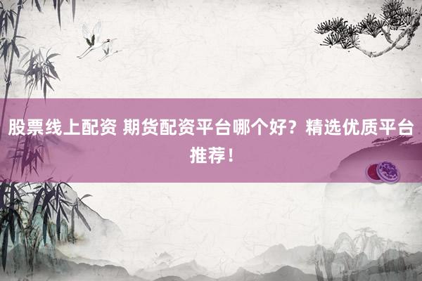 股票线上配资 期货配资平台哪个好？精选优质平台推荐！
