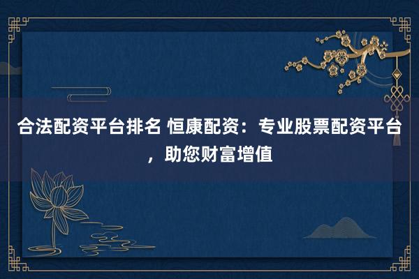 合法配资平台排名 恒康配资：专业股票配资平台，助您财富增值