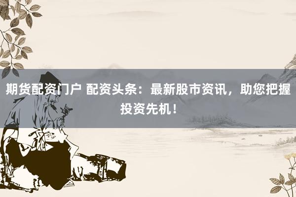期货配资门户 配资头条：最新股市资讯，助您把握投资先机！