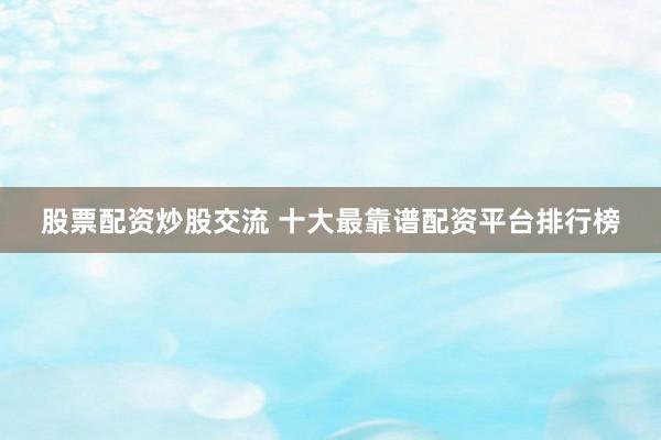 股票配资炒股交流 十大最靠谱配资平台排行榜