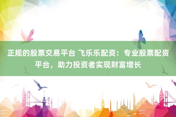 正规的股票交易平台 飞乐乐配资：专业股票配资平台，助力投资者实现财富增长