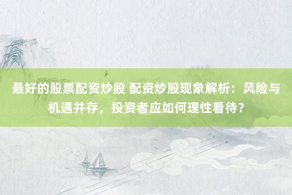 最好的股票配资炒股 配资炒股现象解析：风险与机遇并存，投资者应如何理性看待？