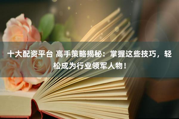 十大配资平台 高手策略揭秘：掌握这些技巧，轻松成为行业领军人物！