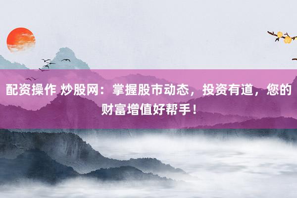 配资操作 炒股网：掌握股市动态，投资有道，您的财富增值好帮手！