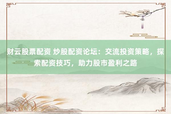财云股票配资 炒股配资论坛：交流投资策略，探索配资技巧，助力股市盈利之路