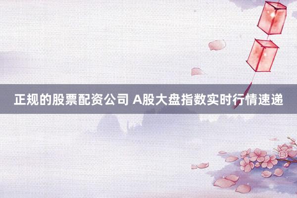 正规的股票配资公司 A股大盘指数实时行情速递