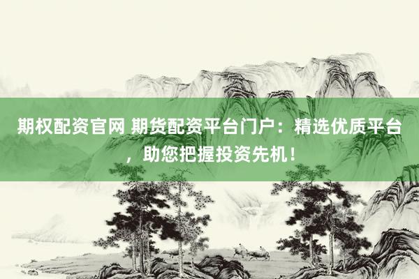 期权配资官网 期货配资平台门户：精选优质平台，助您把握投资先机！