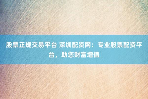 股票正规交易平台 深圳配资网：专业股票配资平台，助您财富增值
