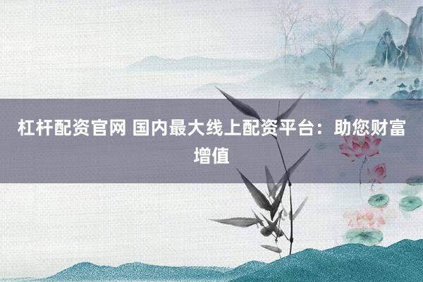 杠杆配资官网 国内最大线上配资平台：助您财富增值
