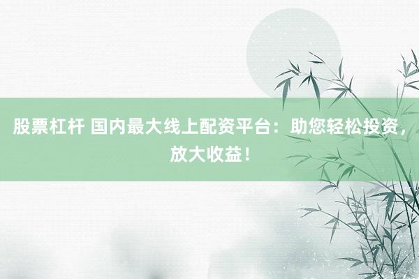 股票杠杆 国内最大线上配资平台：助您轻松投资，放大收益！