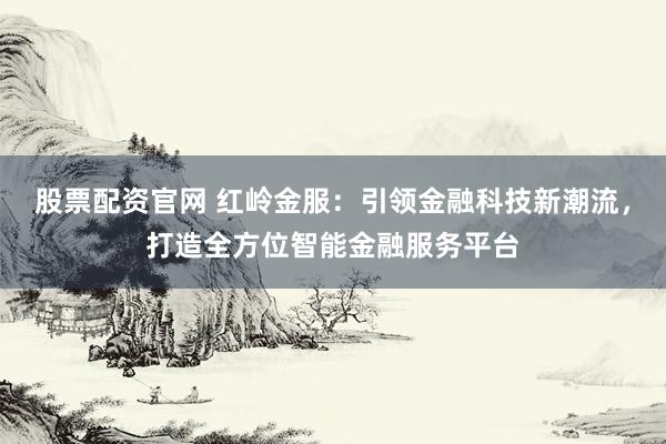 股票配资官网 红岭金服：引领金融科技新潮流，打造全方位智能金融服务平台