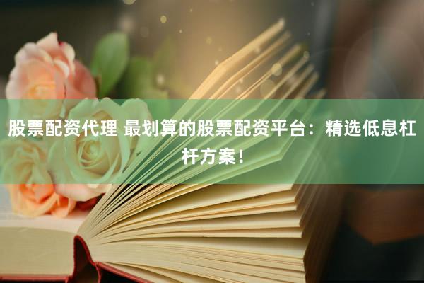 股票配资代理 最划算的股票配资平台：精选低息杠杆方案！