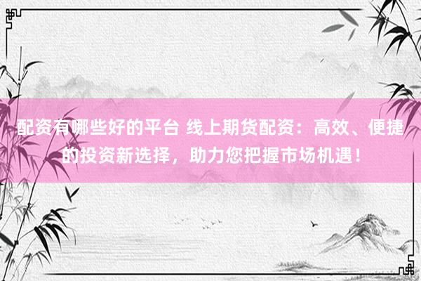 配资有哪些好的平台 线上期货配资：高效、便捷的投资新选择，助力您把握市场机遇！