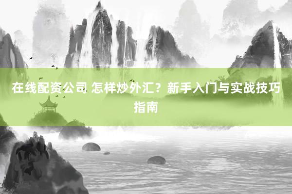 在线配资公司 怎样炒外汇？新手入门与实战技巧指南