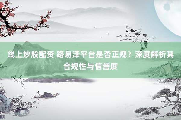 线上炒股配资 路易泽平台是否正规？深度解析其合规性与信誉度