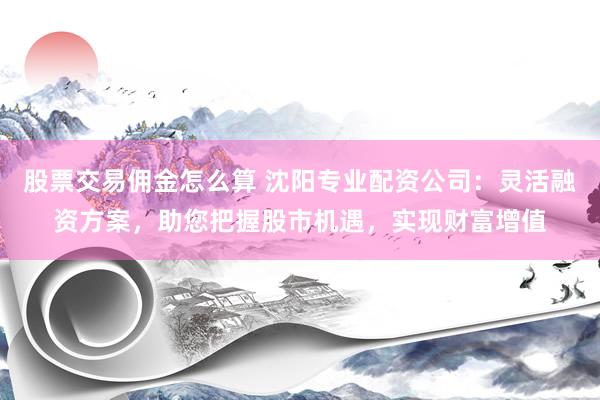 股票交易佣金怎么算 沈阳专业配资公司：灵活融资方案，助您把握股市机遇，实现财富增值