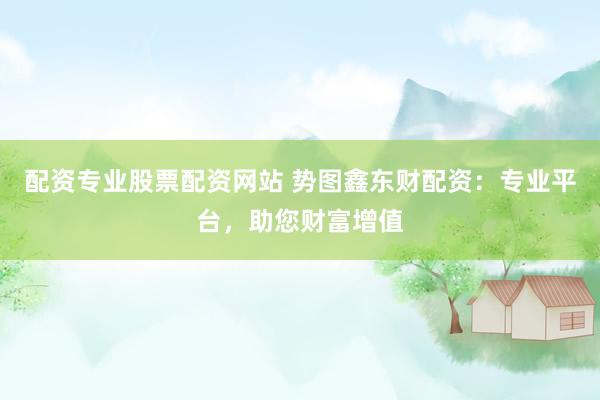 配资专业股票配资网站 势图鑫东财配资：专业平台，助您财富增值