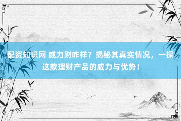 配资知识网 威力财咋样？揭秘其真实情况，一探这款理财产品的威力与优势！