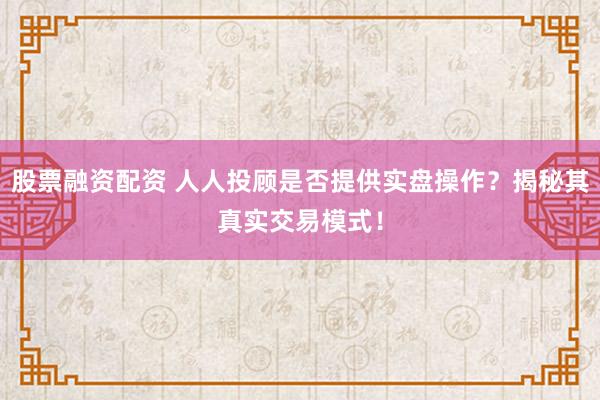 股票融资配资 人人投顾是否提供实盘操作？揭秘其真实交易模式！