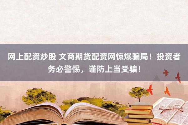 网上配资炒股 文商期货配资网惊爆骗局！投资者务必警惕，谨防上当受骗！