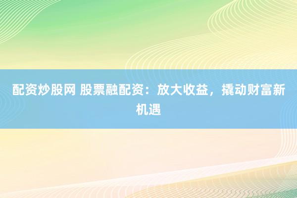 配资炒股网 股票融配资：放大收益，撬动财富新机遇