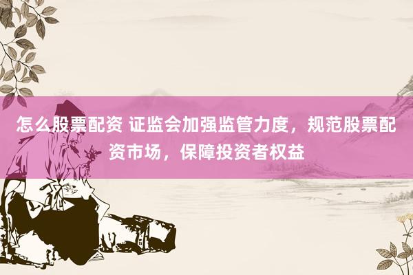 怎么股票配资 证监会加强监管力度，规范股票配资市场，保障投资者权益