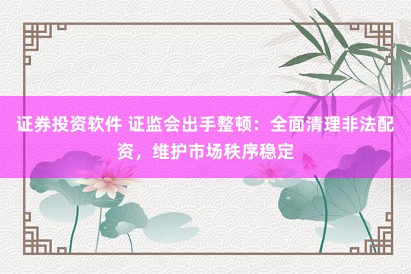 证券投资软件 证监会出手整顿：全面清理非法配资，维护市场秩序稳定