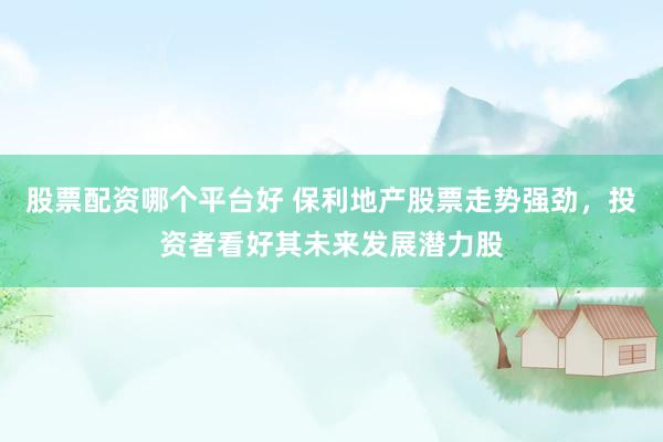 股票配资哪个平台好 保利地产股票走势强劲，投资者看好其未来发展潜力股
