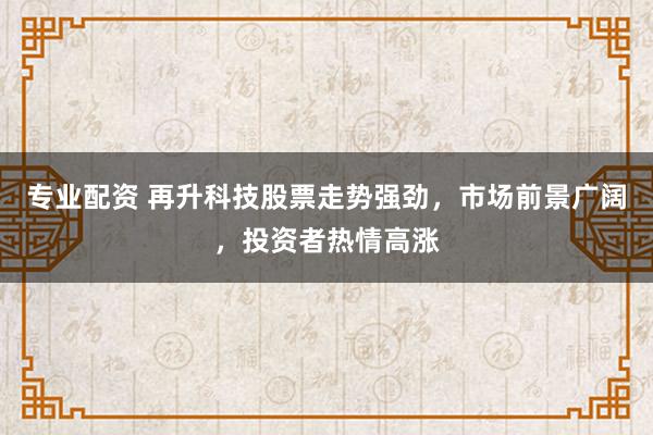 专业配资 再升科技股票走势强劲，市场前景广阔，投资者热情高涨