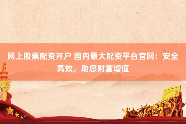 网上股票配资开户 国内最大配资平台官网：安全高效，助您财富增值