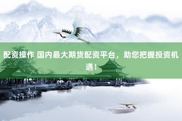 配资操作 国内最大期货配资平台，助您把握投资机遇！