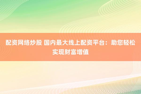 配资网络炒股 国内最大线上配资平台：助您轻松实现财富增值