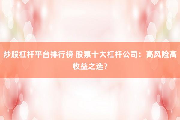 炒股杠杆平台排行榜 股票十大杠杆公司：高风险高收益之选？
