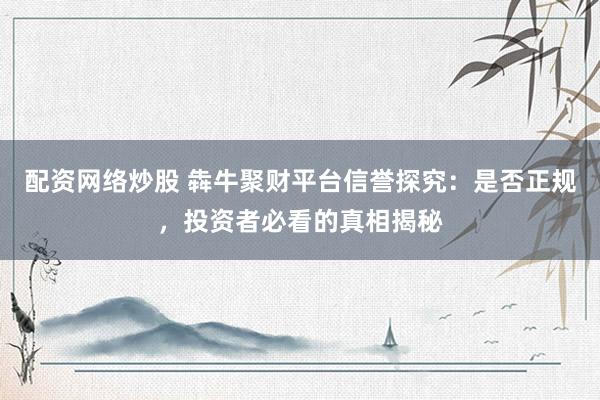 配资网络炒股 犇牛聚财平台信誉探究：是否正规，投资者必看的真相揭秘