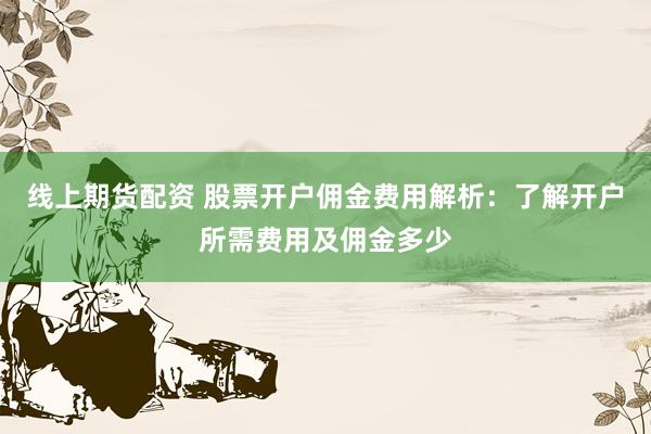 线上期货配资 股票开户佣金费用解析：了解开户所需费用及佣金多少