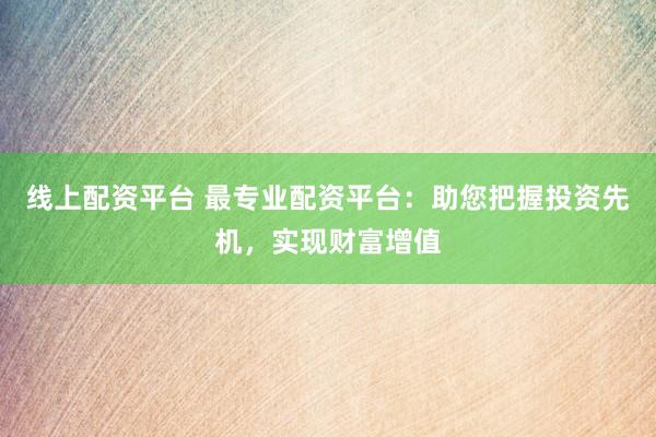 线上配资平台 最专业配资平台：助您把握投资先机，实现财富增值