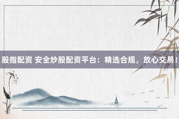 股指配资 安全炒股配资平台：精选合规，放心交易！