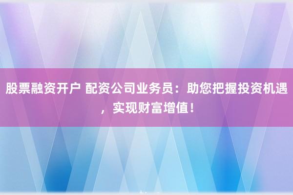 股票融资开户 配资公司业务员：助您把握投资机遇，实现财富增值！