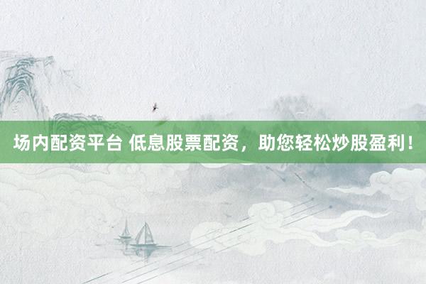 场内配资平台 低息股票配资，助您轻松炒股盈利！