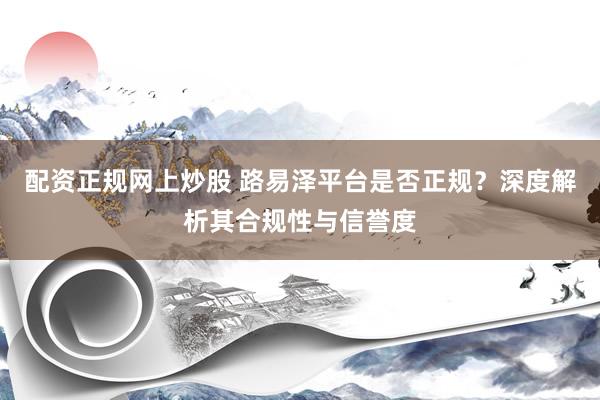配资正规网上炒股 路易泽平台是否正规？深度解析其合规性与信誉度
