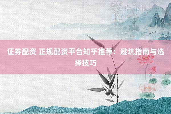 证券配资 正规配资平台知乎推荐：避坑指南与选择技巧