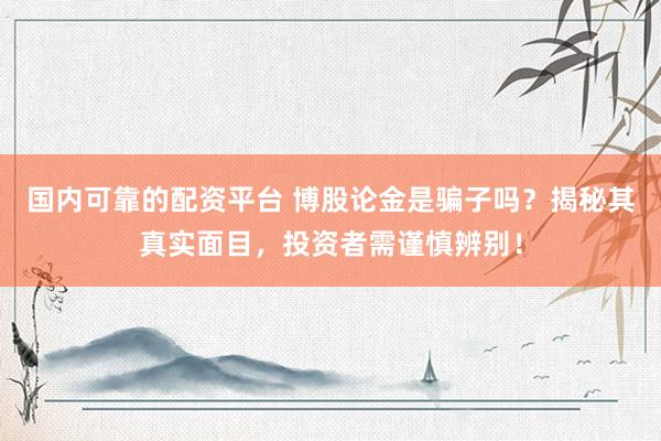 国内可靠的配资平台 博股论金是骗子吗？揭秘其真实面目，投资者需谨慎辨别！