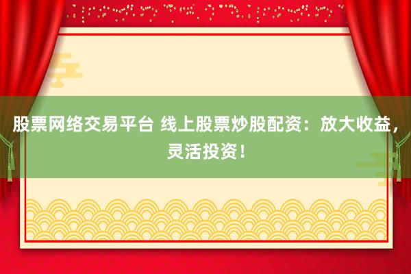 股票网络交易平台 线上股票炒股配资：放大收益，灵活投资！