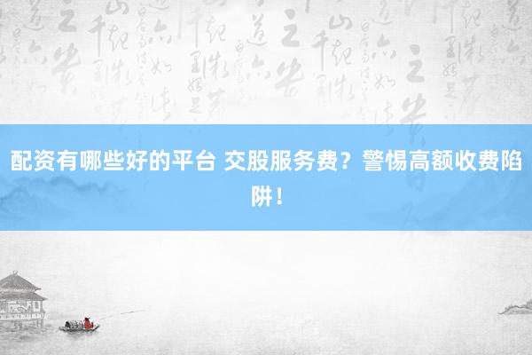 配资有哪些好的平台 交股服务费？警惕高额收费陷阱！