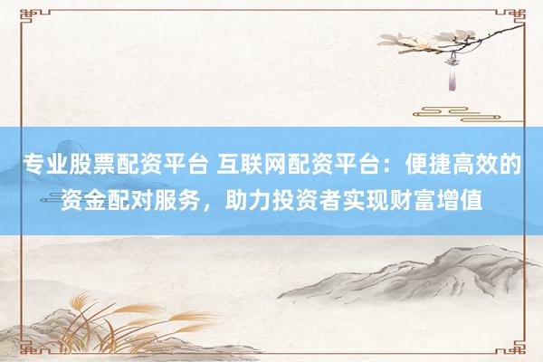 专业股票配资平台 互联网配资平台：便捷高效的资金配对服务，助力投资者实现财富增值