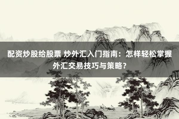 配资炒股给股票 炒外汇入门指南：怎样轻松掌握外汇交易技巧与策略？