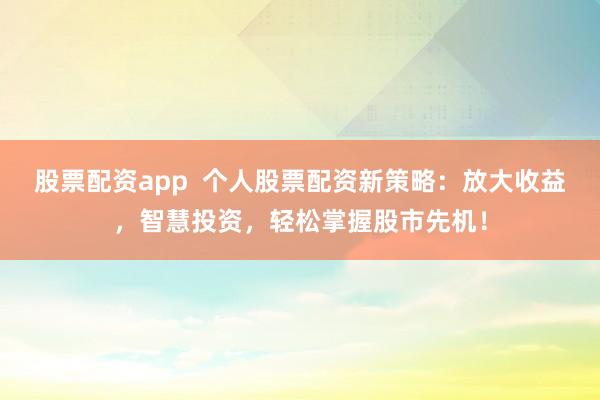 股票配资app  个人股票配资新策略：放大收益，智慧投资，轻松掌握股市先机！