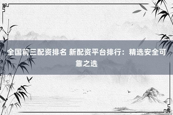 全国前三配资排名 新配资平台排行：精选安全可靠之选