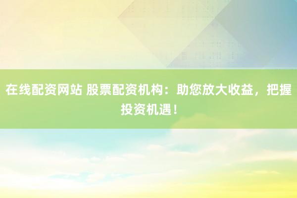 在线配资网站 股票配资机构：助您放大收益，把握投资机遇！